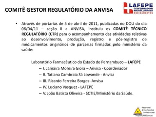 COMITÊ GESTOR REGULATÓRIO DA ANVISA
• Através de portarias de 5 de abril de 2011, publicadas no DOU do dia
06/04/11 – seção II a ANVISA, instituiu os COMITÊ TÉCNICO
REGULATÓRIO (CTR) para o acompanhamento das atividades relativas
ao desenvolvimento, produção, registro e pós-registro de
medicamentos originários de parcerias firmadas pelo ministério da
saúde:
Laboratório Farmacêutico do Estado de Pernambuco – LAFEPE
– I. Jamaira Moreira Giora – Anvisa - Coordenador
– II. Tatiana Cambraia Sá Lowande - Anvisa
– III. Ricardo Ferreira Borges- Anvisa
– IV. Luciano Vasquez - LAFEPE
– V. João Batista Oliveira - SCTIE/Ministério da Saúde.
 