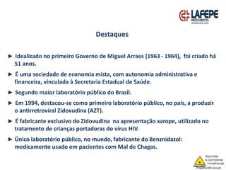 ► Idealizado no primeiro Governo de Miguel Arraes (1963 - 1964), foi criado há
51 anos.
► É uma sociedade de economia mista, com autonomia administrativa e
financeira, vinculada à Secretaria Estadual de Saúde.
► Segundo maior laboratório público do Brasil.
► Em 1994, destacou-se como primeiro laboratório público, no país, a produzir
o antirretroviral Zidovudina (AZT).
► É fabricante exclusivo do Zidovudina na apresentação xarope, utilizado no
tratamento de crianças portadoras do vírus HIV.
► Único laboratório público, no mundo, fabricante do Benznidazol:
medicamento usado em pacientes com Mal de Chagas.
Destaques
 
