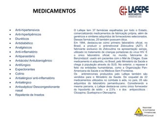 MEDICAMENTOS
 Anti-hipertensivos
 Anti-hiperlipêmicos
 Diuréticos
 Antidiabético
 Analgésicos
 Anti-inflamatório
 Antiparasitário
 Antiácido/ Antiulcerogênico
 Antifúngico
 Expectorantes
 Colírio
 Antialérgico/ anti-inflamatório
 Antialérgico
 Antisséptico/ Descongestionante
nasal
 Repelente de Insetos
O Lafepe tem 37 farmácias espalhadas por todo o Estado,
comercializando medicamentos de fabricação própria, além de
genéricos e similares adquiridos de fornecedores selecionados.
Dessas farmácias, 25 também possuem ótica.
Em 1994, destacou-se como primeiro laboratório oficial, no
Brasil, a produzir o antirretroviral Zidovudina (AZT). É
fabricante exclusivo do Zidovudina na apresentação xarope,
utilizado no tratamento de crianças portadoras do vírus HIV. É
o único laboratório oficial, no mundo, fabricante do
Benznidazol: usado em pacientes com o Mal de Chagas. Esse
medicamento é adquirido, no Brasil, pelo Ministério da Saúde e
chega à população através do SUS. No exterior, o repasse é
feito via entidades humanitárias, como a Organização Pan-
Americana da Saúde e os Médicos Sem Fronteiras.
Os antirretrovirais produzidos pelo Lafepe também são
vendidos para o Ministério da Saúde. Do coquetel de 22
medicamentos utilizados no combate à aids, no país, 05 são
adquiridos do laboratório pernambucano. Considerando a
mesma parceria, o Lafepe destaca-se como único fornecedor
do hipoclorito de sódio - a 2,5% - e dos antipsicóticos :
Clozapina, Quetiapina e Olanzapina.
 