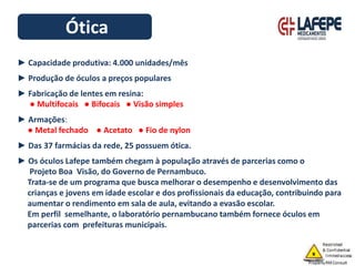 Ótica
► Capacidade produtiva: 4.000 unidades/mês
► Produção de óculos a preços populares
► Fabricação de lentes em resina:
● Multifocais ● Bifocais ● Visão simples
► Armações:
● Metal fechado ● Acetato ● Fio de nylon
► Das 37 farmácias da rede, 25 possuem ótica.
► Os óculos Lafepe também chegam à população através de parcerias como o
Projeto Boa Visão, do Governo de Pernambuco.
Trata-se de um programa que busca melhorar o desempenho e desenvolvimento das
crianças e jovens em idade escolar e dos profissionais da educação, contribuindo para
aumentar o rendimento em sala de aula, evitando a evasão escolar.
Em perfil semelhante, o laboratório pernambucano também fornece óculos em
parcerias com prefeituras municipais.
 