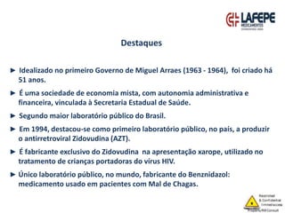 ► Idealizado no primeiro Governo de Miguel Arraes (1963 - 1964), foi criado há
51 anos.
► É uma sociedade de economia mista, com autonomia administrativa e
financeira, vinculada à Secretaria Estadual de Saúde.
► Segundo maior laboratório público do Brasil.
► Em 1994, destacou-se como primeiro laboratório público, no país, a produzir
o antirretroviral Zidovudina (AZT).
► É fabricante exclusivo do Zidovudina na apresentação xarope, utilizado no
tratamento de crianças portadoras do vírus HIV.
► Único laboratório público, no mundo, fabricante do Benznidazol:
medicamento usado em pacientes com Mal de Chagas.
Destaques
 