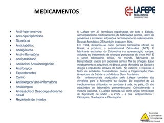 MEDICAMENTOS
 Anti-hipertensivos
 Anti-hiperlipêmicos
 Diuréticos
 Antidiabético
 Analgésicos
 Anti-inflamatório
 Antiparasitário
 Antiácido/ Antiulcerogênico
 Antifúngico
 Expectorantes
 Colírio
 Antialérgico/ anti-inflamatório
 Antialérgico
 Antisséptico/ Descongestionante
nasal
 Repelente de Insetos
O Lafepe tem 37 farmácias espalhadas por todo o Estado,
comercializando medicamentos de fabricação própria, além de
genéricos e similares adquiridos de fornecedores selecionados.
Dessas farmácias, 25 também possuem ótica.
Em 1994, destacou-se como primeiro laboratório oficial, no
Brasil, a produzir o antirretroviral Zidovudina (AZT). É
fabricante exclusivo do Zidovudina na apresentação xarope,
utilizado no tratamento de crianças portadoras do vírus HIV. É
o único laboratório oficial, no mundo, fabricante do
Benznidazol: usado em pacientes com o Mal de Chagas. Esse
medicamento é adquirido, no Brasil, pelo Ministério da Saúde e
chega à população através do SUS. No exterior, o repasse é
feito via entidades humanitárias, como a Organização Pan-
Americana da Saúde e os Médicos Sem Fronteiras.
Os antirretrovirais produzidos pelo Lafepe também são
vendidos para o Ministério da Saúde. Do coquetel de 22
medicamentos utilizados no combate à aids, no país, 05 são
adquiridos do laboratório pernambucano. Considerando a
mesma parceria, o Lafepe destaca-se como único fornecedor
do hipoclorito de sódio - a 2,5% - e dos antipsicóticos :
Clozapina, Quetiapina e Olanzapina.
 