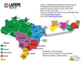LAFEPE – LABORATÓRIO FARMACÊUTICO DO ESTADO DE
PERNAMBUCO GOVERNADOR MIGUEL ARRAES S/A
Endereço: Largo Dois Irmãos nº 1117 – Dois Irmãos
Recife – PE CEP: 52.071-010
Telefones: (81) 3183-1100 / 3183-1147 Fax: (81) 3183-1108
E.mail: dpres@lafepe.pe.gov.br
Home Page: www.lafepe.pe.gov.br
Presidente: Flávio Gouveia
Diretora Técnica Industrial: Bety Córdula
Diretor Comercial: Djalma Dantas
 