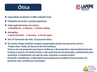 Ótica
► Capacidade produtiva: 4.000 unidades/mês
► Produção de óculos a preços populares
► Fabricação de lentes em resina:
● Multifocais ● Bifocais ● Visão simples
► Armações:
● Metal fechado ● Acetato ● Fio de nylon
► Das 37 farmácias da rede, 25 possuem ótica.
► Os óculos Lafepe também chegam à população através de parcerias como o
Projeto Boa Visão, do Governo de Pernambuco.
Trata-se de um programa que busca melhorar o desempenho e desenvolvimento das
crianças e jovens em idade escolar e dos profissionais da educação, contribuindo para
aumentar o rendimento em sala de aula, evitando a evasão escolar.
Em perfil semelhante, o laboratório pernambucano também fornece óculos em
parcerias com prefeituras municipais.
 