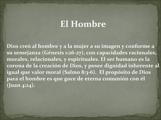El Hombre Dios creó al hombre y a la mujer a su imagen y conforme a su semejanza (Génesis 1:26-27), con capacidades racionales, morales, relacionales, y espirituales. El ser humano es la corona de la creación de Dios, y posee dignidad inherente al igual que valor moral (Salmo 8:3-6).  El propósito de Dios para el hombre es que goce de eterna comunión con él (Juan 4:24). 