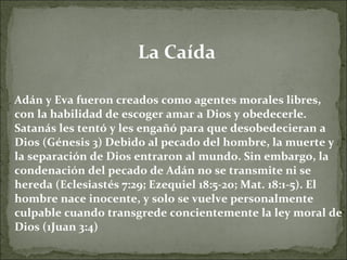La Caída  Adán y Eva fueron creados como agentes morales libres, con la habilidad de escoger amar a Dios y obedecerle. Satanás les tentó y les engañó para que desobedecieran a Dios (Génesis 3) Debido al pecado del hombre, la muerte y la separación de Dios entraron al mundo. Sin embargo, la condenación del pecado de Adán no se transmite ni se hereda (Eclesiastés 7:29; Ezequiel 18:5-20; Mat. 18:1-5). El hombre nace inocente, y solo se vuelve personalmente culpable cuando transgrede concientemente la ley moral de Dios (1Juan 3:4) 