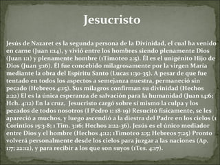 Jesucristo Jesús de Nazaret es la segunda persona de la Divinidad, el cual ha venido en carne (Juan 1:14), y vivió entre los hombres siendo plenamente Dios (Juan 1:1) y plenamente hombre (1Timoteo 2:5). Él es el unigénito Hijo de Dios (Juan 3:16). Él fue concebido milagrosamente por la virgen María mediante la obra del Espíritu Santo (Lucas 1:30-35). A pesar de que fue tentado en todos los aspectos a semejanza nuestra, permaneció sin pecado (Hebreos 4:15). Sus milagros confirman su divinidad (Hechos 2:22) El es la única esperanza de salvación para la humanidad (Juan 14:6; Hch. 4:12) En la cruz,  Jesucristo cargó sobre sí mismo la culpa y los pecados de todos nosotros (I Pedro 1: 18-19) Resucitó físicamente, se les apareció a muchos, y luego ascendió a la diestra del Padre en los cielos (1 Corintios 15:3-8; 1 Tim. 3:16; Hechos 2:22-36). Jesús es el único mediador entre Dios y el hombre (Hechos 4:12; 1Timoteo 2:5; Hebreos 7:25) Pronto volverá personalmente desde los cielos para juzgar a las naciones (Ap. 1:7; 22:12), y para recibir a los que son suyos (1Tes. 4:17). 