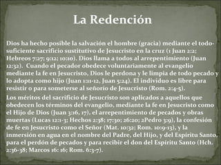 La Redención Dios ha hecho posible la salvación el hombre (gracia) mediante el todo-suficiente sacrificio sustitutivo de Jesucristo en la cruz (1 Juan 2:2; Hebreos 7:27; 9:12; 10:10). Dios llama a todos al arrepentimiento (Juan 12:32).  Cuando el pecador obedece voluntariamente al evangelio mediante la fe en Jesucristo, Dios le perdona y le limpia de todo pecado y lo adopta como hijo (Juan 1:11-12, Juan 5:24). El individuo es libre para resistir o para someterse al señorío de Jesucristo (Rom. 2:4-5).  Los méritos del sacrificio de Jesucristo son aplicados a aquellos que obedecen los términos del evangelio, mediante la fe en Jesucristo como el Hijo de Dios (Juan 3:16, 17), el arrepentimiento de pecados y obras muertas (Lucas 12:1-3; Hechos 2:38; 17:30; 26:20; 2Pedro 3:9), la confesión de fe en Jesucristo como el Señor (Mat. 10:32; Rom. 10:9-13), y la inmersión en agua en el nombre del Padre, del Hijo, y del Espíritu Santo, para el perdón de pecados y para recibir el don del Espíritu Santo (Hch. 2:36-38; Marcos 16: 16; Rom. 6:3-7). 