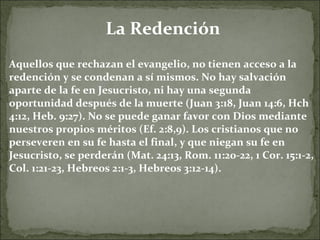La Redención Aquellos que rechazan el evangelio, no tienen acceso a la redención y se condenan a sí mismos. No hay salvación aparte de la fe en Jesucristo, ni hay una segunda oportunidad después de la muerte (Juan 3:18, Juan 14:6, Hch 4:12, Heb. 9:27). No se puede ganar favor con Dios mediante nuestros propios méritos (Ef. 2:8,9). Los cristianos que no perseveren en su fe hasta el final, y que niegan su fe en Jesucristo, se perderán (Mat. 24:13, Rom. 11:20-22, 1 Cor. 15:1-2, Col. 1:21-23, Hebreos 2:1-3, Hebreos 3:12-14). 