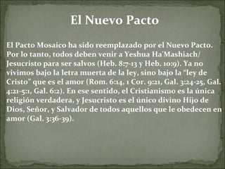 El Nuevo Pacto El Pacto Mosaico ha sido reemplazado por el Nuevo Pacto. Por lo tanto, todos deben venir a Yeshua Ha'Mashiach/ Jesucristo para ser salvos (Heb. 8:7-13 y Heb. 10:9). Ya no vivimos bajo la letra muerta de la ley, sino bajo la “ley de Cristo” que es el amor (Rom. 6:14, 1 Cor. 9:21, Gal. 3:24-25, Gal. 4:21-5:1, Gal. 6:2). En ese sentido, el Cristianismo es la única religión verdadera, y Jesucristo es el único divino Hijo de Dios, Señor, y Salvador de todos aquellos que le obedecen en amor (Gal. 3:36-39). 