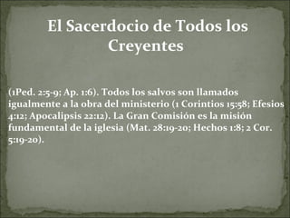 El Sacerdocio de Todos los Creyentes  (1Ped. 2:5-9; Ap. 1:6). Todos los salvos son llamados igualmente a la obra del ministerio (1 Corintios 15:58; Efesios 4:12; Apocalipsis 22:12). La Gran Comisión es la misión fundamental de la iglesia (Mat. 28:19-20; Hechos 1:8; 2 Cor. 5:19-20). 