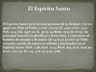 El Espíritu Santo El Espíritu Santo es la tercera persona de la Deidad, y es co-igual con Dios el Padre (1 Cor. 2:10-13; Ef. 4:30; 1 Cor. 12:11; Heb. 9:14; Sal. 139:7-10; Is. 40:13, 14; Rom. 15:13; Jn 16:13). Su principal función es glorificar a Jesucristo, y convencer al hombre de pecado y de juicio (Jn 14:16,17; Jn 16:7-13) Todo creyente nacido de nuevo es sellado y bautizado con el Espíritu Santo (Hch. 2:38; 1Cor. 12:13; Rom. 8:9; 1Cor. 6:19-20; 2Cor. 1:22; 5:5; Ef. 1:13; 3:16-20; 4:30; 5:18)  