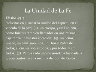 La Unidad de La Fe Efesios 4:3-7  “ solícitos en guardar la unidad del Espíritu en el vínculo de la paz;  (4)  un cuerpo, y un Espíritu, como fuisteis también llamados en una misma esperanza de vuestra vocación;  (5)  un Señor, una fe, un bautismo,  (6)  un Dios y Padre de todos, el cual es sobre todos, y por todos, y en todos.  (7)  Pero a cada uno de nosotros fue dada la gracia conforme a la medida del don de Cristo. 