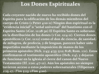 Los Dones Espirituales Cada creyente nacido de nuevo ha recibido dones del Espíritu para la edificación de los demás miembros del cuerpo de Cristo (1 Peter 4:10-11) Ningún don espiritual es la “evidencia inicial” o “señal universal” del bautismo con el Espíritu Santo (1Cor. 12:28-30) El Espíritu Santo es soberano en la distribución de los dones (1 Cor. 12:4-11). Ciertos dones apostólicos (2 Cor. 12:12) como el don de ciencia, de sanidad, de milagros, de profecía, y de lenguas, parecen haber sido impartidos mediante la imposición de manos de los primeros apóstoles (Hch. 2:43; 4:33; 5:12; 8:18; Rom. 1:11). Estos confirmaron el testimonio apostólico (Heb. 2:4), y dejaron de funcionar en la iglesia al cierre del canon del Nuevo Testamento (Ef. 2:20; 4:7-12). Aún los apóstoles no siempre tuvieron acceso a estos poderes sobrenaturales (Filipenses 2:25-27; 1Tim 5:23; 2Tim 4:20). 