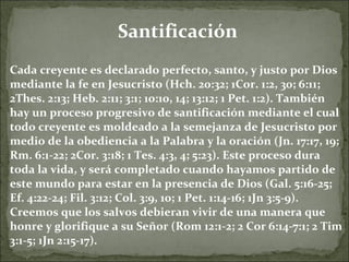 Santificación Cada creyente es declarado perfecto, santo, y justo por Dios mediante la fe en Jesucristo (Hch. 20:32; 1Cor. 1:2, 30; 6:11; 2Thes. 2:13; Heb. 2:11; 3:1; 10:10, 14; 13:12; 1 Pet. 1:2). También hay un proceso progresivo de santificación mediante el cual todo creyente es moldeado a la semejanza de Jesucristo por medio de la obediencia a la Palabra y la oración (Jn. 17:17, 19; Rm. 6:1-22; 2Cor. 3:18; 1 Tes. 4:3, 4; 5:23). Este proceso dura toda la vida, y será completado cuando hayamos partido de este mundo para estar en la presencia de Dios (Gal. 5:16-25; Ef. 4:22-24; Fil. 3:12; Col. 3:9, 10; 1 Pet. 1:14-16; 1Jn 3:5-9). Creemos que los salvos debieran vivir de una manera que honre y glorifique a su Señor (Rom 12:1-2; 2 Cor 6:14-7:1; 2 Tim 3:1-5; 1Jn 2:15-17). 