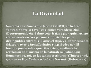 La Divinidad Nosotros enseñamos que Jehová (YHWH; en hebreo Yahweh, Yahvé, o Yavé,) es el único verdadero Dios (Deuteronomio 6:4; Salmo 90:2; Isaías 43:10), quien existe eternamente en tres personas indivisibles pero distinguibles entre sí: el Padre, el Hijo, y el Espíritu Santo (Mateo 3: 16-17; 28:19; 2Corintios 13:14; 1Pedro 1:2). El hombre puede saber que Dios existe, mediante la revelación de sí mismo en la naturaleza (Salmo 19:1; Romanos 1:19, 20), en las santas escrituras (2Timoteo 3:16, 17), y en su Hijo Yeshua o Jesús de Nazaret  (Hebreos 1:2). 