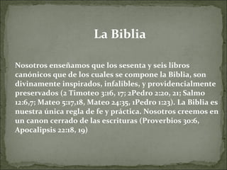 La Biblia Nosotros enseñamos que los sesenta y seis libros canónicos que de los cuales se compone la Biblia, son divinamente inspirados, infalibles, y providencialmente preservados (2 Timoteo 3:16, 17; 2Pedro 2:20, 21; Salmo 12:6,7; Mateo 5:17,18, Mateo 24:35, 1Pedro 1:23). La Biblia es nuestra única regla de fe y práctica. Nosotros creemos en un canon cerrado de las escrituras (Proverbios 30:6, Apocalipsis 22:18, 19) 