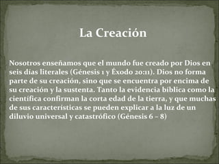 La Creación Nosotros enseñamos que el mundo fue creado por Dios en seis días literales (Génesis 1 y Éxodo 20:11). Dios no forma parte de su creación, sino que se encuentra por encima de su creación y la sustenta. Tanto la evidencia bíblica como la científica confirman la corta edad de la tierra, y que muchas de sus características se pueden explicar a la luz de un diluvio universal y catastrófico (Génesis 6 – 8) 