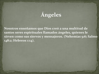 Ángeles Nosotros enseñamos que Dios creó a una multitud de santos seres espirituales llamados ángeles, quienes le sirven como sus siervos y mensajeros. (Nehemías 9:6; Salmo 148:2; Hebreos 1:14). 