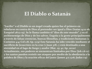 El Diablo o Satanás “ Lucifer” o el Diablo es un ángel creado quien fue el primero en rebelarse en contra de Dios al pretender ser igual a Dios (Isaías 14:12-16; Ezequiel 28:12-19). Se le llama también el “dios de este mundo”, y es el archienemigo de Dios y de los salvos. Engaña a la gente principalmente a través de falsas creencias, huecas filosofías, y tradiciones humanas (2 Corintios 4:4; Col 2:8; Ap. 12:9) Este Satanás ha sido vencido mediante el sacrificio de Jesucristo en la cruz (1 Juan 3:8), y está destinado a una eternidad en el lago de fuego y azufre (Mat. 25: 41; Ap. 20:10) Actualmente, sus poderes se encuentran limitados por Dios (Job 1:6-12) y los santos pueden resistir sus ataques por medio de la obediencia a la palabra de Dios y la oración eficaz del justo (James 4:7; 5:16; Judas 1:9) 