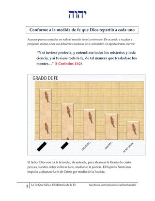 Conforme a la medida de fe que Dios repartió a cada uno
Aunque parezca extraño, no todo el mundo tiene la misma fe. De acuerdo a su plan y
propósito divino, Dios dio diferentes medidas de fe al hombre. El apóstol Pablo escribe:

“Y si tuviese profecía, y entendiese todos los misterios y toda
ciencia, y si tuviese toda la fe, de tal manera que trasladase los
montes…” (1 Corintios 13:2)

GRADO DE FE

El Señor Dios nos da la fe inicial, de entrada, para alcanzar la Gracia de cristo,
pero es nuestro deber cultivar la fe, mediante la justicia. El Espíritu Santo nos
impulsa a alcanzar la fe de Cristo por medio de la Justicia:

La Fe Que Salva: El Misterio de la Fe

facebook.com/missionisraelmehanaim

 
