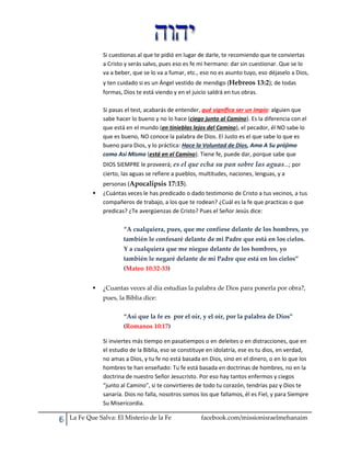 Si cuestionas al que te pidió en lugar de darle, te recomiendo que te conviertas
a Cristo y serás salvo, pues eso es fe mi hermano: dar sin cuestionar. Que se lo
va a beber, que se lo va a fumar, etc., eso no es asunto tuyo, eso déjaselo a Dios,
y ten cuidado si es un Ángel vestido de mendigo (Hebreos 13:2); de todas
formas, Dios te está viendo y en el juicio saldrá en tus obras.
Si pasas el test, acabarás de entender, qué significa ser un impío: alguien que
sabe hacer lo bueno y no lo hace (ciego junto al Camino). Es la diferencia con el
que está en el mundo (en tinieblas lejos del Camino), el pecador, él NO sabe lo
que es bueno, NO conoce la palabra de Dios. El Justo es el que sabe lo que es
bueno para Dios, y lo práctica: Hace la Voluntad de Dios, Ama A Su prójimo
como Así Mismo (está en el Camino). Tiene fe, puede dar, porque sabe que
DIOS SIEMPRE le proveerá; es el que echa su pan sobre las aguas…; por
cierto, las aguas se refiere a pueblos, multitudes, naciones, lenguas, y a


personas (Apocalipsis 17:15).
¿Cuántas veces le has predicado o dado testimonio de Cristo a tus vecinos, a tus
compañeros de trabajo, a los que te rodean? ¿Cuál es la fe que practicas o que
predicas? ¿Te avergüenzas de Cristo? Pues el Señor Jesús dice:
“A cualquiera, pues, que me confiese delante de los hombres, yo
también le confesaré delante de mi Padre que está en los cielos.
Y a cualquiera que me niegue delante de los hombres, yo
también le negaré delante de mi Padre que está en los cielos”
(Mateo 10:32-33)



¿Cuantas veces al día estudias la palabra de Dios para ponerla por obra?,
pues, la Biblia dice:
“Así que la fe es por el oír, y el oír, por la palabra de Dios”
(Romanos 10:17)
Si inviertes más tiempo en pasatiempos o en deleites o en distracciones, que en
el estudio de la Biblia, eso se constituye en idolatría, ese es tu dios, en verdad,
no amas a Dios, y tu fe no está basada en Dios, sino en el dinero, o en lo que los
hombres te han enseñado: Tu fe está basada en doctrinas de hombres, no en la
doctrina de nuestro Señor Jesucristo. Por eso hay tantos enfermos y ciegos
“junto al Camino”, si te convirtieres de todo tu corazón, tendrías paz y Dios te
sanaría. Dios no falla, nosotros somos los que fallamos, él es Fiel, y para Siempre
Su Misericordia.

La Fe Que Salva: El Misterio de la Fe

facebook.com/missionisraelmehanaim

 