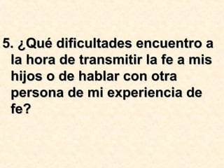 5. ¿Qué dificultades encuentro a5. ¿Qué dificultades encuentro a
la hora de transmitir la fe a misla hora de transmitir la fe a mis
hijos o de hablar con otrahijos o de hablar con otra
persona de mi experiencia depersona de mi experiencia de
fe?fe?
 