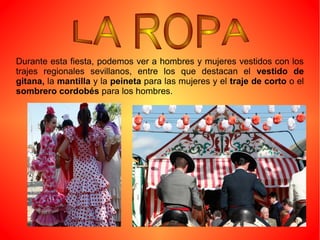 Durante esta fiesta, podemos ver a hombres y mujeres vestidos con los
trajes regionales sevillanos, entre los que destacan el vestido de
gitana, la mantilla y la peineta para las mujeres y el traje de corto o el
sombrero cordobés para los hombres.
 