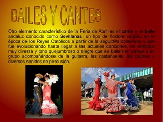 Otro elemento característico de la Feria de Abril es el cante y el baile
andaluz conocido como Sevillanas, un tipo de floclore surgido en la
época de los Reyes Católicos a partir de la seguidilla castellana y que
fue evolucionando hasta llegar a las actuales canciones, de temática
muy diversa y tono quejumbroso o alegre que se bailan en pareja o en
grupo acompañándose de la guitarra, las castañuelas, las palmas y
diversos sonidos de percusión.
 