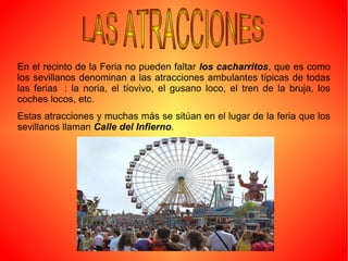 En el recinto de la Feria no pueden faltar los cacharritos, que es como
los sevillanos denominan a las atracciones ambulantes típicas de todas
las ferias : la noria, el tíovivo, el gusano loco, el tren de la bruja, los
coches locos, etc.
Estas atracciones y muchas más se sitúan en el lugar de la feria que los
sevillanos llaman Calle del Infierno.
 
