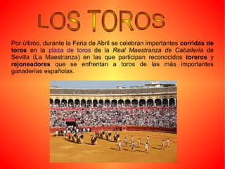 Por último, durante la Feria de Abril se celebran importantes corridas de
toros en la plaza de toros de la Real Maestranza de Caballería de
Sevilla (La Maestranza) en las que participan reconocidos toreros y
rejoneadores que se enfrentan a toros de las más importantes
ganaderías españolas.
 