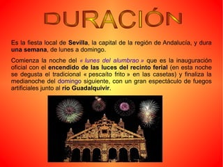 Es la fiesta local de Sevilla, la capital de la región de Andalucía, y dura
una semana, de lunes a domingo.
Comienza la noche del « lunes  del  alumbrao »  que es la inauguración
oficial con el encendido de las luces del recinto ferial (en esta noche
se degusta el tradicional « pescaíto frito » en las casetas) y finaliza la
medianoche del domingo siguiente, con un gran espectáculo de fuegos
artificiales junto al río Guadalquivir.
 