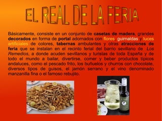 Básicamente, consiste en un conjunto de casetas de madera, grandes
decorados en forma de portal adornados con flores, guirnaldas y luces
artificiales de colores, tabernas ambulantes y otras atracciones de
feria que se instalan en el recinto ferial del barrio sevillano de Los
Remedios, a donde acuden sevillanos y turistas de toda España y de
todo el mundo a bailar, divertirse, comer y beber productos típicos
andaluces, como el pescado frito, los buñuelos y churros con chocolate,
diversos tipos de guisos, el jamón serrano y el vino denominado
manzanilla fina o el famoso rebujito.
 