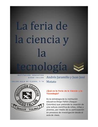 La feria de
la ciencia y
la
tecnologíaI N S T I T U C I O N E D U C A T I V A
D I E G O F A L L O N
S A L O N A U L A D E C L A S E S , 7 - ° A
Andrés Jaramillo y Juan José
Motato
¿Qué es la Feria de la Ciencia y la
Tecnología?
Es la estrategia de la institución
educativa Diego Fallón (Ibague-
Colombia) que pretende la creación de
una cultura científica de niños, niñas y
jóvenes, por medio de su participación
en procesos de investigación desde el
aula de clase.
El propósito del programa es la
formación de individuos críticos y
ciudadanos conscientes de su papel como
 