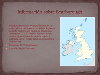 Scarborough es una localidad situada en la
    costa del mar del Norte en Yorkshire, Inglaterra.
    La parte moderna del pueblo se sitúa a una
    altura entre 30 a 70 metros, mientras que la
    parte antigua del pueblo, junto al puerto y
    protegida por un rocoso cabo, se encuentra al
    nivel del mar.
   Población: 50.135 habitantes
   Condado: North Yorkshire
 