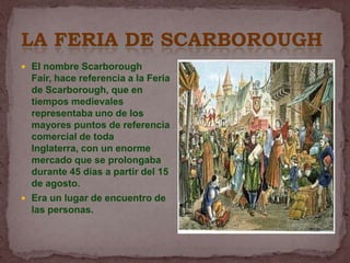 LA FERIA DE SCARBOROUGH
 El nombre Scarborough
  Fair, hace referencia a la Feria
  de Scarborough, que en
  tiempos medievales
  representaba uno de los
  mayores puntos de referencia
  comercial de toda
  Inglaterra, con un enorme
  mercado que se prolongaba
  durante 45 días a partir del 15
  de agosto.
 Era un lugar de encuentro de
  las personas.
 