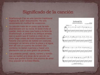  Scarborough Fair es una canción tradicional
  inglesa de autor desconocido. Ha sido
  versionada en multitud de ocasiones.
 La canción trata de un joven que ha sido
  abandonado por su novia. El texto invita al
  oyente, dado el caso que fuera a la feria de
  Scarborough, a pedirle a su antigua amada,
  que si quiere que él vuelva a creer en su
  amor haga cosas del todo imposibles como
  hacerle una camisa de batista sin costuras,
  conseguir un terreno entre la playa y el agua,
  arar allí con un cuerno de cordero (los
  corderos no tienen cuernos) y hacer una
  plantación con un solo grano de pimienta.
 Las palabras perejil, salvia, romero y tomillo
  que se repiten a lo largo de la canción se
  creía que podían formar una pócima de amor
  muy popular en la Edad Media.
 