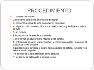 PROCEDIMIENTO1. lavarse las manos2.colocar la fruta en la charola de disección3. empezar a cortar la fruta en pedazos pequeños4. el pedazo de canela lo trituramos con los dedos y lo dejamos sobre la fruta5. se mezcla6.introducimos la mezcla a la botella7.colocamos el azúcar en la mezcla de la botella8. colocamos agua en la mezcla (3/4) y comienzo a agitar hasta que el azúcar se haya disuelto9.prendemos la lámpara y que la flama caliente la botella, le soplo y se coloca rápido el globo10. se coloca la liga alrededor de la boquilla11.el diurex se coloca de la misma forma