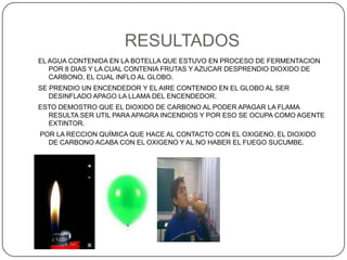 RESULTADOSEL AGUA CONTENIDA EN LA BOTELLA QUE ESTUVO EN PROCESO DE FERMENTACION POR 8 DIAS Y LA CUAL CONTENIA FRUTAS Y AZUCAR DESPRENDIO DIOXIDO DE CARBONO, EL CUAL INFLO AL GLOBO.SE PRENDIO UN ENCENDEDOR Y EL AIRE CONTENIDO EN EL GLOBO AL SER DESINFLADO APAGO LA LLAMA DEL ENCENDEDOR.ESTO DEMOSTRO QUE EL DIOXIDO DE CARBONO AL PODER APAGAR LA FLAMA RESULTA SER UTIL PARA APAGRA INCENDIOS Y POR ESO SE OCUPA COMO AGENTE EXTINTOR. POR LA RECCION QUÍMICA QUE HACE AL CONTACTO CON EL OXIGENO, EL DIOXIDO DE CARBONO ACABA CON EL OXIGENO Y AL NO HABER EL FUEGO SUCUMBE.