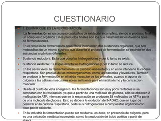 CUESTIONARIO1. DEFINIR QUE ES LA FERMENTACIONLa fermentación es un proceso catabólico de oxidación incompleto, siendo el producto final un compuesto orgánico Estos productos finales son los que caracterizan los diversos tipos de fermentaciones. En el proceso de fermentación anaeróbica intervienen dos sustancias orgánicas, que son metabolitos de un mismo sustrato que durante el proceso de fermentación se escinde en dos sustancias orgánicas diferentes: Sustancia reductora: Es la que dona los hidrogeniones y por lo tanto se oxida. Sustancia oxidante: Es la que acepta los hidrogeniones y por lo tanto se reduce. En los seres vivos, la fermentación es un proceso anaeróbico y en él no interviene la cadena respiratoria. Son propias de los microorganismos, como las bacterias y levaduras. También se produce la fermentación en el tejido muscular de los animales, cuando el aporte de oxígeno a las células musculares no es suficiente para el metabolismo y la contracción muscularDesde el punto de vista energético, las fermentaciones son muy poco rentables si se comparan con la respiración, ya que a partir de una molécula de glucosa, sólo se obtienen 2 moléculas de ATP, mientras que en la respiración se producen 38 moléculas de ATP a partir de una molécula de glucosa. Esto se debe a la oxidación del NADH2, que en lugar de penetrar en la cadena respiratoria, cede sus hidrogeniones a compuestos orgánicos con poco poder oxidante. En la industria la fermentación puede ser oxidativa, es decir, en presencia de oxígeno, pero es una oxidación aeróbica incompleta, como la producción de ácido acético a partir de etanol. 