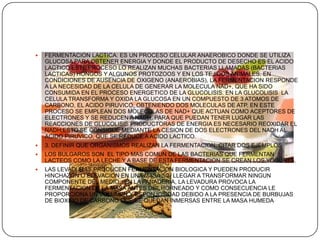 FERMENTACION LACTICA: ES UN PROCESO CELULAR ANAEROBICO DONDE SE UTILIZA GLUCOSA PARA OBTENER ENERGIA Y DONDE EL PRODUCTO DE DESECHO ES EL ACIDO LACTICO.ESTE PROCESO LO REALIZAN MUCHAS BACTERIAS LLAMADAS (BACTERIAS LACTICAS) HONGOS Y ALGUNOS PROTOZOOS Y EN LOS TEJIDOS ANIMALES. EN CONDICIONES DE AUSENCIA DE OXIGENO (ANAEROBIAS), LA FERMENTACION RESPONDE A LA NECESIDAD DE LA CELULA DE GENERAR LA MOLECULA NAD+, QUE HA SIDO CONSUMIDA EN EL PROCESO ENERGETICO DE LA GLUCOLISIS. EN LA GLUCOLISIS  LA CELULA TRANSFORMA Y OXIDA LA GLUCOSA EN UN COMPUESTO DE 3 ATOMOS DE CARBONO, EL ACIDO PIRUVICO, OBTENIENDO DOS MOLECULAS DE ATP. EN ESTE PROCESO SE EMPLEAN DOS MOLECULAS DE NAD+ QUE ACTUAN COMO ACEPTORES DE ELECTRONES Y SE REDUCEN A NADH. PARA QUE PUEDAN TENER LUGAR LAS REACCIONES DE GLUCOLISIS PRODUCTORAS DE ENERGIA ES NECESARIO REOXIDAR EL NADH;ESTO SE CONSIGUE MEDIANTE LA CESION DE DOS ELECTRONES DEL NADH AL ACIDO PIRUVICO, QUE SE REDUCE A ACIDO LACTICO.3. DEFINIR QUE ORGANISMOS REALIZAN LA FERMENTACION, CITAR DOS EJEMPLOSLOS BULGAROS SON  EL TIPO MAS COMUN DE LAS BACTERIAS QUE FERMENTAN LACTEOS COMO LA LECHE Y A BASE DE ESTA FERMENTACION SE CREAN LOS YOGURTS. LAS LEVADURAS PRODUCEN FERMENTACION BIOLOGICA Y PUEDEN PRODUCIR HINCHAZON O ELEVACION EN UNA MASA SIN LLEGAR A TRANSFORMAR NINGUN COMPONENTE DEL MEDIO.. EN LA PANADERIA, LA LEVADURA PROVOCA LA FERMENTACION DE LA MASA ANTES DEL HORNEADO Y COMO CONSECUENCIA LE PROPORCIONA UN VOLUMEN Y ESPONJOSIDAD DEBIDO A LA PRESENCIA DE BURBUJAS DE BIOXIDO DE CARBONO QUE SE QUEDAN INMERSAS ENTRE LA MASA HUMEDA