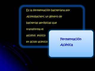 Fermentación
Acética
Es la fermentación bacteriana por
Acetobacteri, un género de
bacterias aeróbicas que
transforma el
alcohol etílico
en ácido acético
 