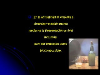  En la actualidad se empieza a
sintetizar también etanol
mediante la fermentación a nivel
industrial
para ser empleado como
biocombustible.
 