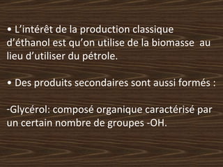 •  L’intérêt de la production classique  d’éthanol est qu’on utilise de la biomasse  au lieu d’utiliser du pétrole. •  Des produits secondaires sont aussi formés : Glycérol: composé organique caractérisé par un certain nombre de groupes -OH. 