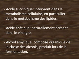 - Acide succinique: intervient dans le  métabolisme cellulaire, en particulier  dans le métabolisme des lipides. Acide acétique: naturellement présent  dans le vinaigre. - Alcool amylique: composé organique de  la classe des alcools, produit lors de la  fermentation. 