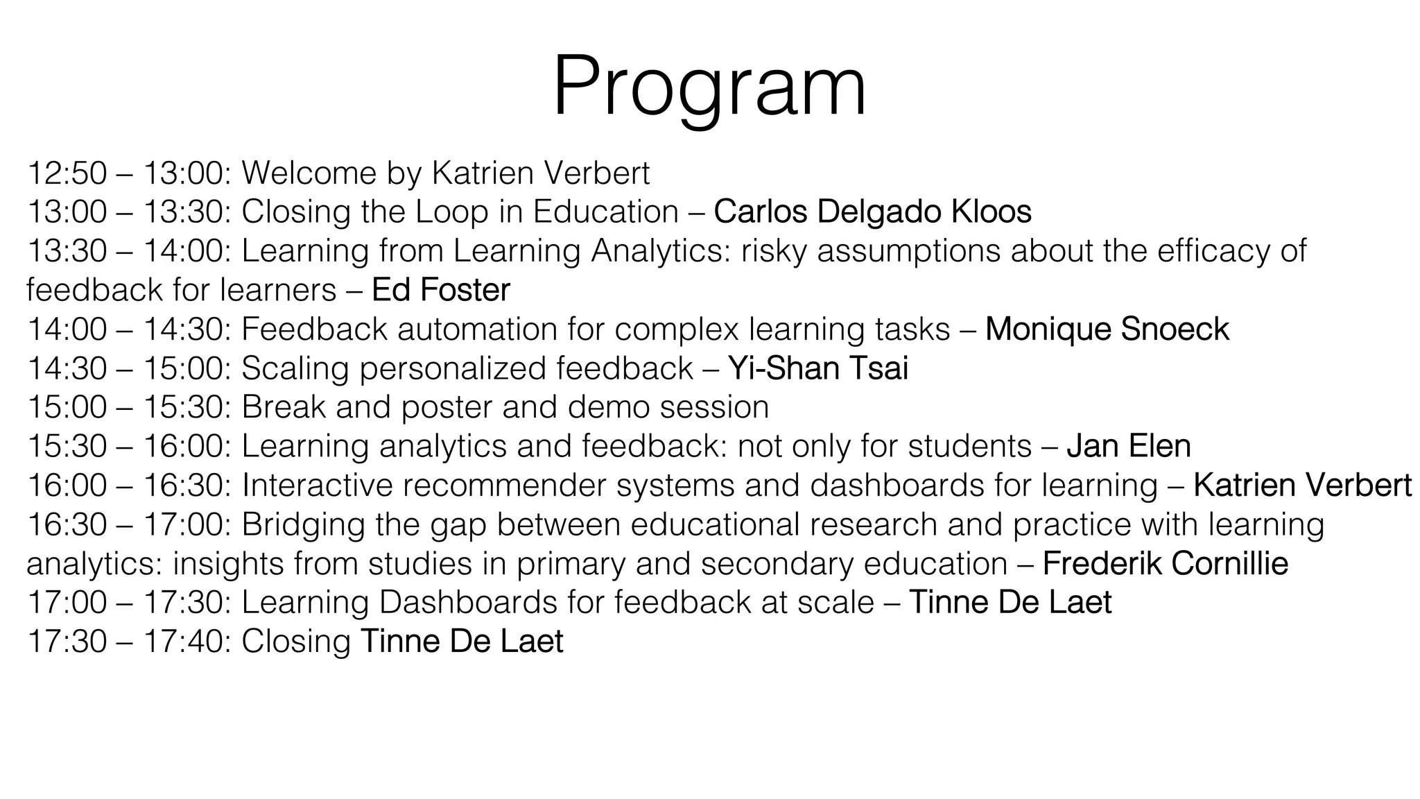 Program
12:50 – 13:00: Welcome by Katrien Verbert
13:00 – 13:30: Closing the Loop in Education – Carlos Delgado Kloos
13:30 – 14:00: Learning from Learning Analytics: risky assumptions about the efficacy of
feedback for learners – Ed Foster
14:00 – 14:30: Feedback automation for complex learning tasks – Monique Snoeck
14:30 – 15:00: Scaling personalized feedback – Yi-Shan Tsai
15:00 – 15:30: Break and poster and demo session
15:30 – 16:00: Learning analytics and feedback: not only for students – Jan Elen
16:00 – 16:30: Interactive recommender systems and dashboards for learning – Katrien Verbert
16:30 – 17:00: Bridging the gap between educational research and practice with learning
analytics: insights from studies in primary and secondary education – Frederik Cornillie
17:00 – 17:30: Learning Dashboards for feedback at scale – Tinne De Laet
17:30 – 17:40: Closing Tinne De Laet
 