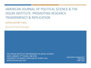 AMERICAN JOURNAL OF POLITICAL SCIENCE & THE
ODUM INSTITUTE: PROMOTING RESEARCH
TRANSPARENCY & REPLICATION
THE ODUM INSTITUTE FOR RESEARCH IN SOCIAL SCIENCE
DAVIS LIBRARY, 2ND FLOOR, CB# 3355
UNIVERSITY OF NORTH CAROLINA AT CHAPEL HILL
WWW.ODUM.UNC.EDU
SOPHIA LAFFERTY-HESS
Research Data Manager
DATAVERSE COMMUNITY
MEETING
JUNE 2015
 
