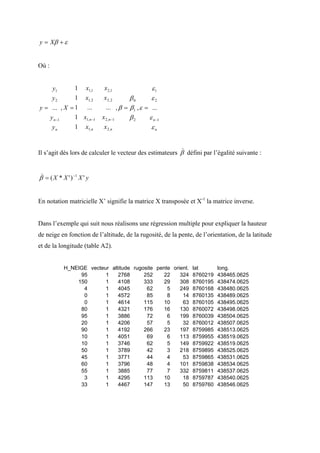 y = Xβ + ε


Où :


     y1       1 x1,1        x 2,1                ε1
     y2       1 x1, 2       x 2, 2     β0        ε2
y = ... , X = 1 ...          ... , β = β 1 , ε = ...
    y n −1    1 x1,n −1    x 2,n −1    β2       ε n −1
     yn       1 x1,n        x 2,n                εn

                                                          )
Il s’agit dès lors de calculer le vecteur des estimateurs β défini par l’égalité suivante :


 )
β = ( X * X ' ) −1 X ' y


En notation matricielle X’ signifie la matrice X transposée et X-1 la matrice inverse.


Dans l’exemple qui suit nous réalisons une régression multiple pour expliquer la hauteur
de neige en fonction de l’altitude, de la rugosité, de la pente, de l’orientation, de la latitude
et de la longitude (table A2).


           H_NEIGE vecteur altitude rugosite pente orient. lat    long.
                95       1    2768      252    22     324 8760219 438465.0625
               150       1    4108      333    29     308 8760195 438474.0625
                 4       1    4045       62      5    249 8760168 438480.0625
                 0       1    4572       85      8     14 8760135 438489.0625
                 0       1    4614      115     10     63 8760105 438495.0625
                80       1    4321      176    16     130 8760072 438498.0625
                95       1    3886       72      6    199 8760039 438504.0625
                20       1    4206       57      5     32 8760012 438507.0625
                90       1    4192      266    23     197 8759985 438513.0625
                10       1    4051       69      6    113 8759955 438519.0625
                10       1    3746       62      5    149 8759922 438519.0625
                50       1    3789       42      3    218 8759895 438525.0625
                45       1    3771       44      4     53 8759865 438531.0625
                60       1    3796       48      4    101 8759838 438534.0625
                55       1    3885       77      7    332 8759811 438537.0625
                 3       1    4295      113     10     18 8759787 438540.0625
                33       1    4467      147    13      50 8759760 438546.0625
 
