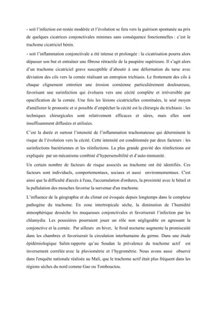 - soit l’infection est restée modérée et l’évolution se fera vers la guérison spontanée au prix
de quelques cicatrices conjonctivales minimes sans conséquence fonctionnelles : c’est le
trachome cicatriciel bénin.

- soit l’inflammation conjonctivale a été intense et prolongée : la cicatrisation pourra alors
dépasser son but et entraîner une fibrose rétractile de la paupière supérieure. Il s’agit alors
d’un trachome cicatriciel grave susceptible d’aboutir à une déformation du tarse avec
déviation des cils vers la cornée réalisant un entropion trichiasis. Le frottement des cils à
chaque clignement entretien une érosion cornéenne particulièrement douloureuse,
favorisant une surinfection qui évoluera vers une cécité complète et irréversible par
opacification de la cornée. Une fois les lésions cicatricielles constituées, le seul moyen
d'améliorer le pronostic et si possible d’empêcher la cécité est la chirurgie du trichiasis : les
techniques chirurgicales sont relativement efficaces et sûres, mais elles sont
insuffisamment diffusées et utilisées.

C’est la durée et surtout l’intensité de l’inflammation trachomateuse qui déterminent le
risque de l’évolution vers la cécité. Cette intensité est conditionnée par deux facteurs : les
surinfections bactériennes et les réinfections. La plus grande gravité des réinfections est
expliquée par un mécanisme combiné d’hypersensibilité et d’auto-immunité.

Un certain nombre de facteurs de risque associés au trachome ont été identifiés. Ces
facteurs sont individuels, comportementaux, sociaux et aussi environnementaux. C'est
ainsi que la difficulté d'accès à l'eau, l'accumulation d'ordures, la proximité avec le bétail et
la pullulation des mouches favorise la survenue d'un trachome.

L’influence de la géographie et du climat est évoquée depuis longtemps dans le complexe
pathogène du trachome. En zone intertropicale sèche, la diminution de l’humidité
atmosphérique dessèche les muqueuses conjonctivales et favoriserait l’infection par les
chlamydia. Les poussières pourraient jouer un rôle non négligeable en agressant la
conjonctive et la cornée. Par ailleurs en hiver, le froid nocturne augmente la promiscuité
dans les chambres et favoriserait la circulation interhumaine du germe. Dans une étude
épidémiologique Salim rapporte qu’au Soudan la prévalence du trachome actif                   est
inversement corrélée avec la pluviométrie et l’hygrométrie. Nous avons aussi observé
dans l'enquête nationale réalisée au Mali, que le trachome actif était plus fréquent dans les
régions sèches du nord comme Gao ou Tombouctou.
 