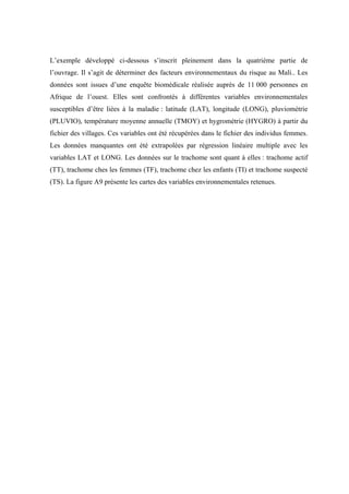 L’exemple développé ci-dessous s’inscrit pleinement dans la quatrième partie de
l’ouvrage. Il s’agit de déterminer des facteurs environnementaux du risque au Mali.. Les
données sont issues d’une enquête biomédicale réalisée auprès de 11 000 personnes en
Afrique de l’ouest. Elles sont confrontés à différentes variables environnementales
susceptibles d’être liées à la maladie : latitude (LAT), longitude (LONG), pluviométrie
(PLUVIO), température moyenne annuelle (TMOY) et hygrométrie (HYGRO) à partir du
fichier des villages. Ces variables ont été récupérées dans le fichier des individus femmes.
Les données manquantes ont été extrapolées par régression linéaire multiple avec les
variables LAT et LONG. Les données sur le trachome sont quant à elles : trachome actif
(TT), trachome ches les femmes (TF), trachome chez les enfants (TI) et trachome suspecté
(TS). La figure A9 présente les cartes des variables environnementales retenues.
 